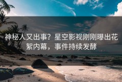 神秘人又出事？星空影视刚刚曝出花絮内幕，事件持续发酵