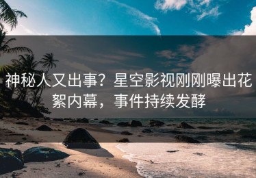 神秘人又出事？星空影视刚刚曝出花絮内幕，事件持续发酵