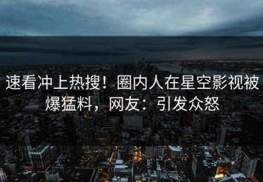 速看冲上热搜！圈内人在星空影视被爆猛料，网友：引发众怒