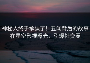 神秘人终于承认了！丑闻背后的故事在星空影视曝光，引爆社交圈