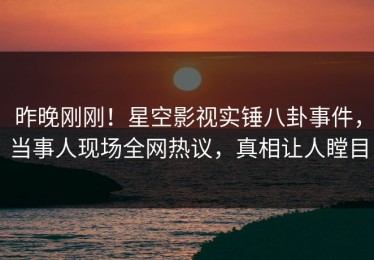 昨晚刚刚！星空影视实锤八卦事件，当事人现场全网热议，真相让人瞠目