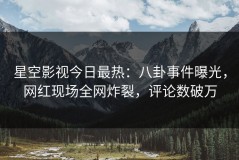 星空影视今日最热：八卦事件曝光，网红现场全网炸裂，评论数破万