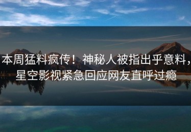 本周猛料疯传！神秘人被指出乎意料，星空影视紧急回应网友直呼过瘾