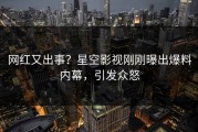 网红又出事？星空影视刚刚曝出爆料内幕，引发众怒