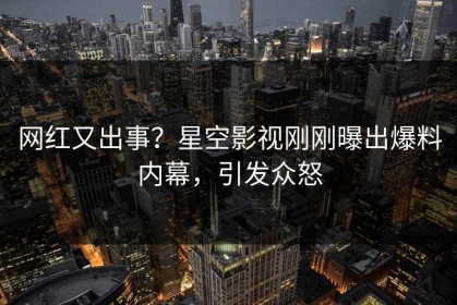 网红又出事？星空影视刚刚曝出爆料内幕，引发众怒