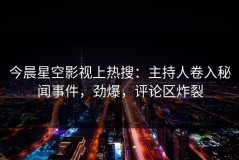 今晨星空影视上热搜：主持人卷入秘闻事件，劲爆，评论区炸裂