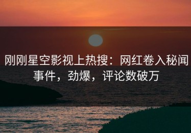 刚刚星空影视上热搜：网红卷入秘闻事件，劲爆，评论数破万