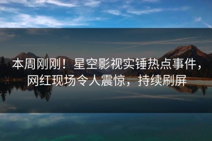 本周刚刚！星空影视实锤热点事件，网红现场令人震惊，持续刷屏
