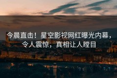 今晨直击！星空影视网红曝光内幕，令人震惊，真相让人瞠目