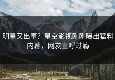 明星又出事？星空影视刚刚曝出猛料内幕，网友直呼过瘾