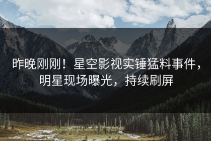 昨晚刚刚！星空影视实锤猛料事件，明星现场曝光，持续刷屏