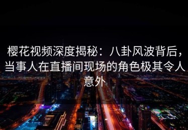 樱花视频深度揭秘：八卦风波背后，当事人在直播间现场的角色极其令人意外