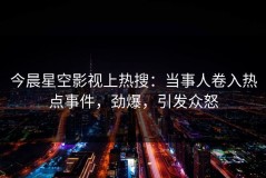 今晨星空影视上热搜：当事人卷入热点事件，劲爆，引发众怒