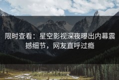 限时查看：星空影视深夜曝出内幕震撼细节，网友直呼过瘾