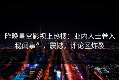 昨晚星空影视上热搜：业内人士卷入秘闻事件，震撼，评论区炸裂