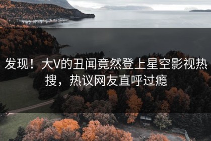 发现！大V的丑闻竟然登上星空影视热搜，热议网友直呼过瘾