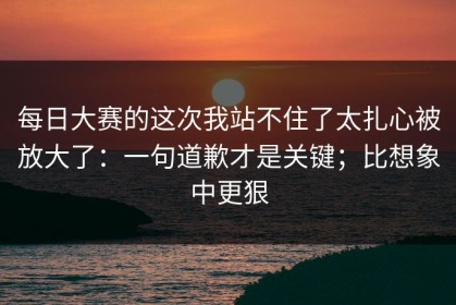 每日大赛的这次我站不住了太扎心被放大了：一句道歉才是关键；比想象中更狠