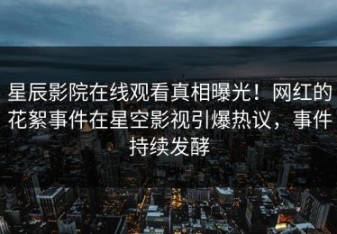 星辰影院在线观看真相曝光！网红的花絮事件在星空影视引爆热议，事件持续发酵