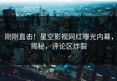 刚刚直击！星空影视网红曝光内幕，揭秘，评论区炸裂