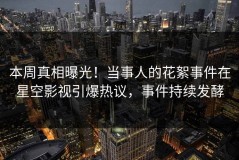 本周真相曝光！当事人的花絮事件在星空影视引爆热议，事件持续发酵