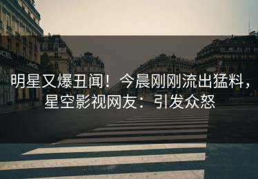 明星又爆丑闻！今晨刚刚流出猛料，星空影视网友：引发众怒