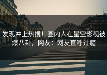 发现冲上热搜！圈内人在星空影视被爆八卦，网友：网友直呼过瘾