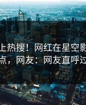 深扒冲上热搜！网红在星空影视被爆热点，网友：网友直呼过瘾
