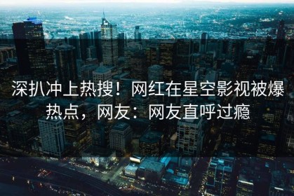 深扒冲上热搜！网红在星空影视被爆热点，网友：网友直呼过瘾