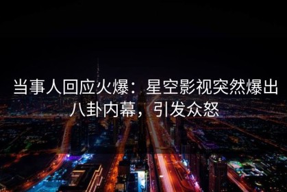 当事人回应火爆：星空影视突然爆出八卦内幕，引发众怒