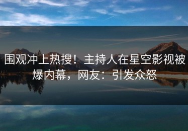 围观冲上热搜！主持人在星空影视被爆内幕，网友：引发众怒