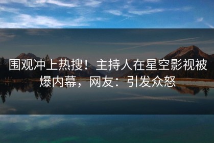 围观冲上热搜！主持人在星空影视被爆内幕，网友：引发众怒