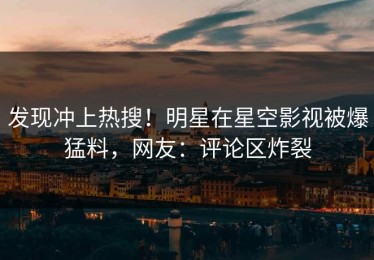 发现冲上热搜！明星在星空影视被爆猛料，网友：评论区炸裂