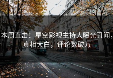 本周直击！星空影视主持人曝光丑闻，真相大白，评论数破万