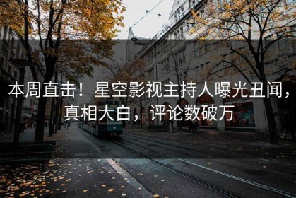 本周直击！星空影视主持人曝光丑闻，真相大白，评论数破万