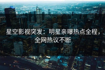 星空影视突发：明星亲曝热点全程，全网热议不断