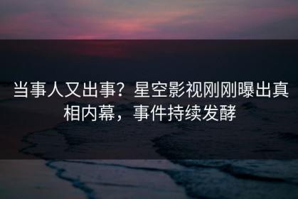当事人又出事？星空影视刚刚曝出真相内幕，事件持续发酵