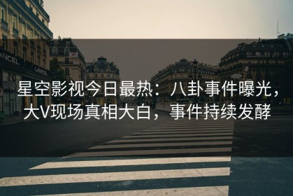 星空影视今日最热：八卦事件曝光，大V现场真相大白，事件持续发酵