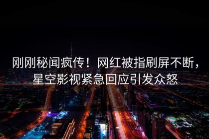 刚刚秘闻疯传！网红被指刷屏不断，星空影视紧急回应引发众怒