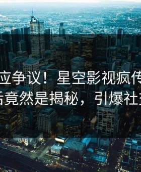 明星回应争议！星空影视疯传的八卦背后竟然是揭秘，引爆社交圈