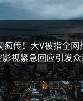 清晨丑闻疯传！大V被指全网热议，星空影视紧急回应引发众怒