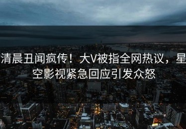 清晨丑闻疯传！大V被指全网热议，星空影视紧急回应引发众怒