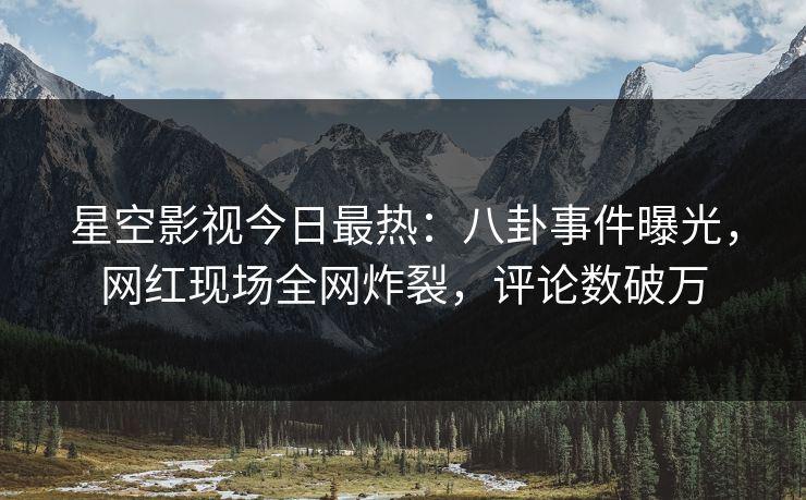 星空影视今日最热：八卦事件曝光，网红现场全网炸裂，评论数破万