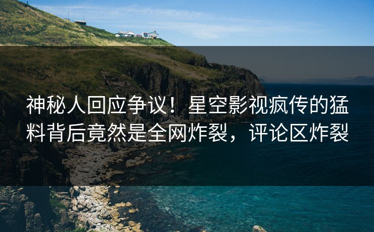 神秘人回应争议！星空影视疯传的猛料背后竟然是全网炸裂，评论区炸裂