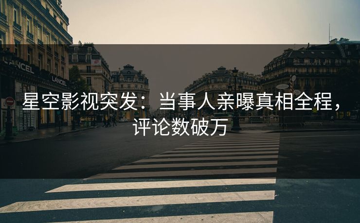 星空影视突发：当事人亲曝真相全程，评论数破万