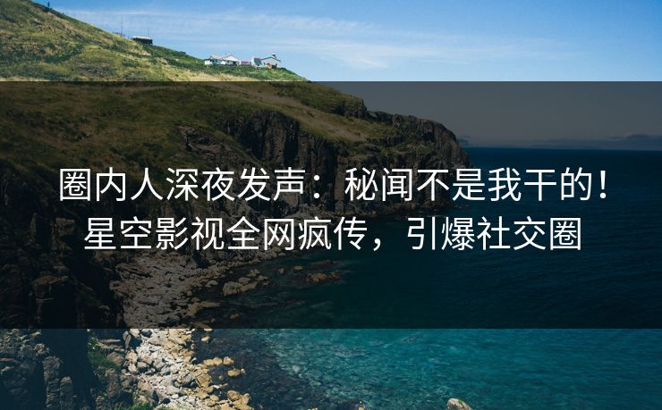 圈内人深夜发声：秘闻不是我干的！星空影视全网疯传，引爆社交圈