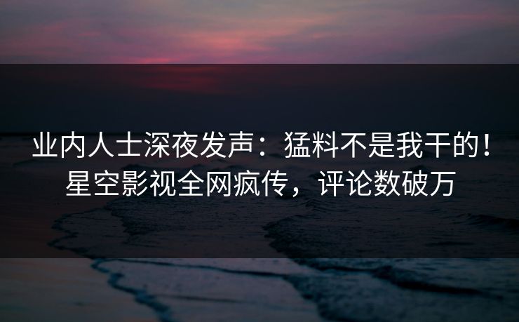 业内人士深夜发声：猛料不是我干的！星空影视全网疯传，评论数破万