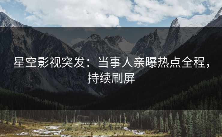 星空影视突发：当事人亲曝热点全程，持续刷屏