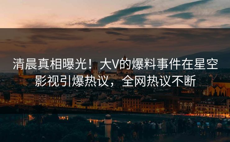 清晨真相曝光！大V的爆料事件在星空影视引爆热议，全网热议不断