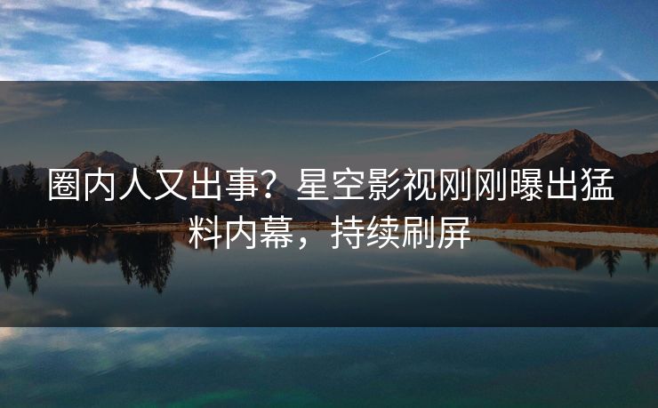 圈内人又出事？星空影视刚刚曝出猛料内幕，持续刷屏