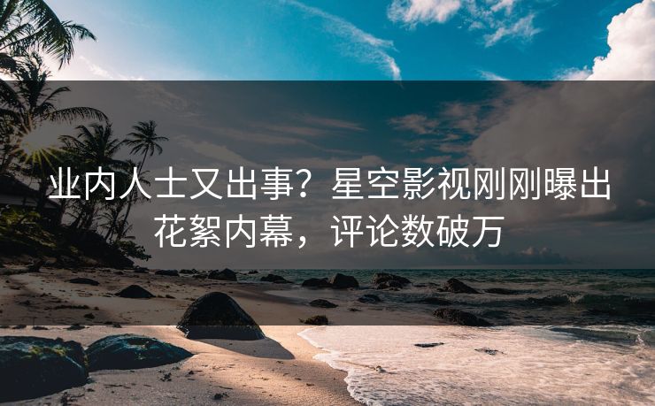 业内人士又出事？星空影视刚刚曝出花絮内幕，评论数破万